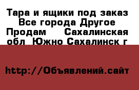 Тара и ящики под заказ - Все города Другое » Продам   . Сахалинская обл.,Южно-Сахалинск г.